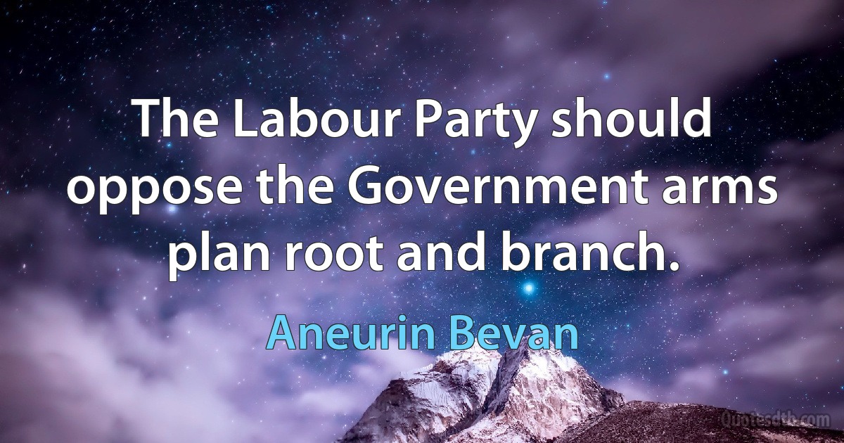 The Labour Party should oppose the Government arms plan root and branch. (Aneurin Bevan)