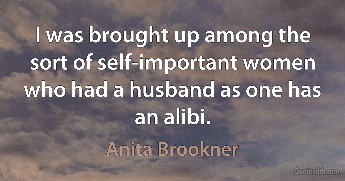 I was brought up among the sort of self-important women who had a husband as one has an alibi. (Anita Brookner)