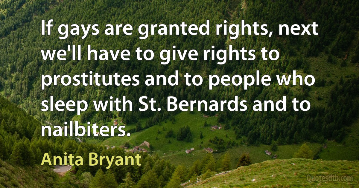 If gays are granted rights, next we'll have to give rights to prostitutes and to people who sleep with St. Bernards and to nailbiters. (Anita Bryant)