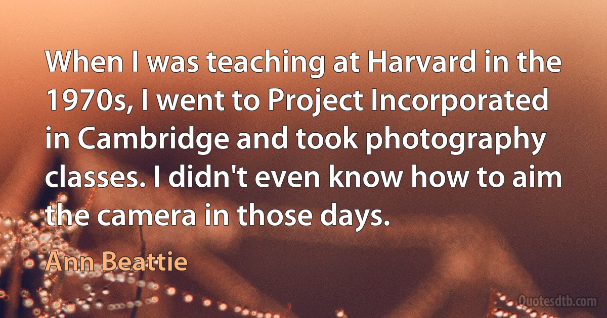 When I was teaching at Harvard in the 1970s, I went to Project Incorporated in Cambridge and took photography classes. I didn't even know how to aim the camera in those days. (Ann Beattie)