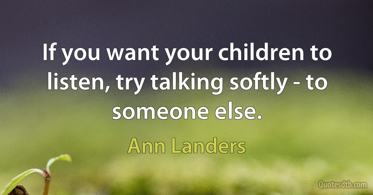 If you want your children to listen, try talking softly - to someone else. (Ann Landers)