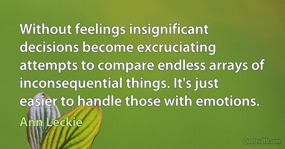 Without feelings insignificant decisions become excruciating attempts to compare endless arrays of inconsequential things. It's just easier to handle those with emotions. (Ann Leckie)