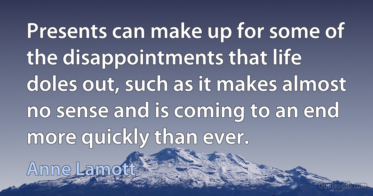 Presents can make up for some of the disappointments that life doles out, such as it makes almost no sense and is coming to an end more quickly than ever. (Anne Lamott)