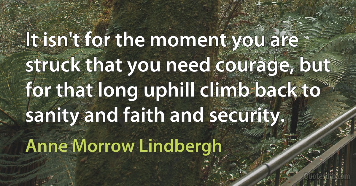 It isn't for the moment you are struck that you need courage, but for that long uphill climb back to sanity and faith and security. (Anne Morrow Lindbergh)