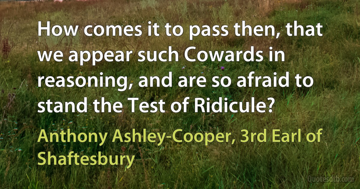 How comes it to pass then, that we appear such Cowards in reasoning, and are so afraid to stand the Test of Ridicule? (Anthony Ashley-Cooper, 3rd Earl of Shaftesbury)