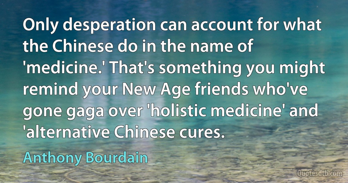 Only desperation can account for what the Chinese do in the name of 'medicine.' That's something you might remind your New Age friends who've gone gaga over 'holistic medicine' and 'alternative Chinese cures. (Anthony Bourdain)