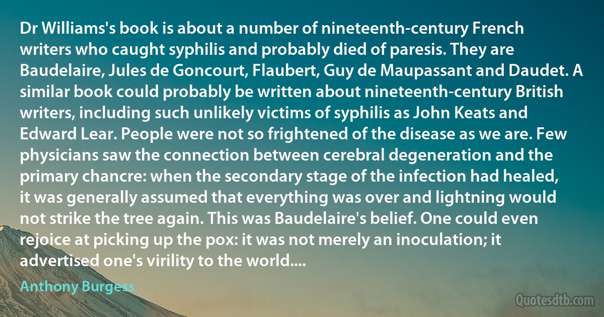 Dr Williams's book is about a number of nineteenth-century French writers who caught syphilis and probably died of paresis. They are Baudelaire, Jules de Goncourt, Flaubert, Guy de Maupassant and Daudet. A similar book could probably be written about nineteenth-century British writers, including such unlikely victims of syphilis as John Keats and Edward Lear. People were not so frightened of the disease as we are. Few physicians saw the connection between cerebral degeneration and the primary chancre: when the secondary stage of the infection had healed, it was generally assumed that everything was over and lightning would not strike the tree again. This was Baudelaire's belief. One could even rejoice at picking up the pox: it was not merely an inoculation; it advertised one's virility to the world.... (Anthony Burgess)