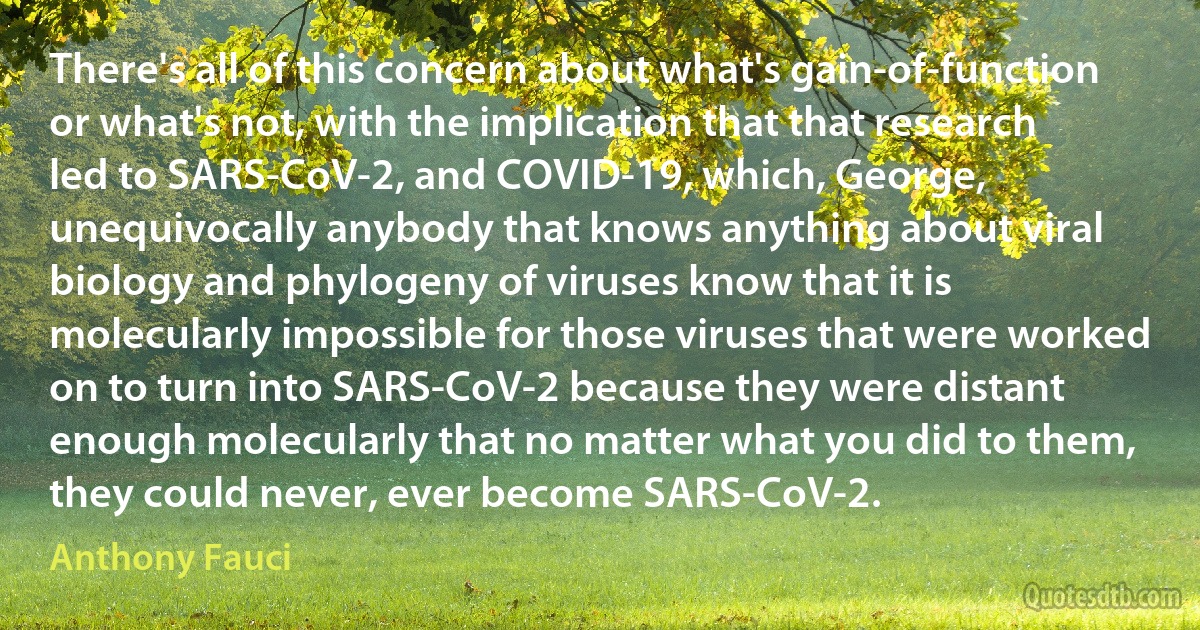 There's all of this concern about what's gain-of-function or what's not, with the implication that that research led to SARS-CoV-2, and COVID-19, which, George, unequivocally anybody that knows anything about viral biology and phylogeny of viruses know that it is molecularly impossible for those viruses that were worked on to turn into SARS-CoV-2 because they were distant enough molecularly that no matter what you did to them, they could never, ever become SARS-CoV-2. (Anthony Fauci)