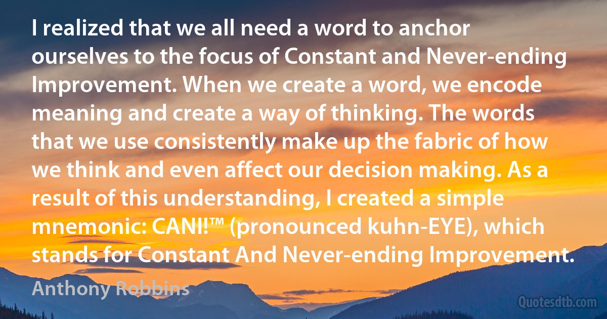 I realized that we all need a word to anchor ourselves to the focus of Constant and Never-ending Improvement. When we create a word, we encode meaning and create a way of thinking. The words that we use consistently make up the fabric of how we think and even affect our decision making. As a result of this understanding, I created a simple mnemonic: CANI!™ (pronounced kuhn-EYE), which stands for Constant And Never-ending Improvement. (Anthony Robbins)