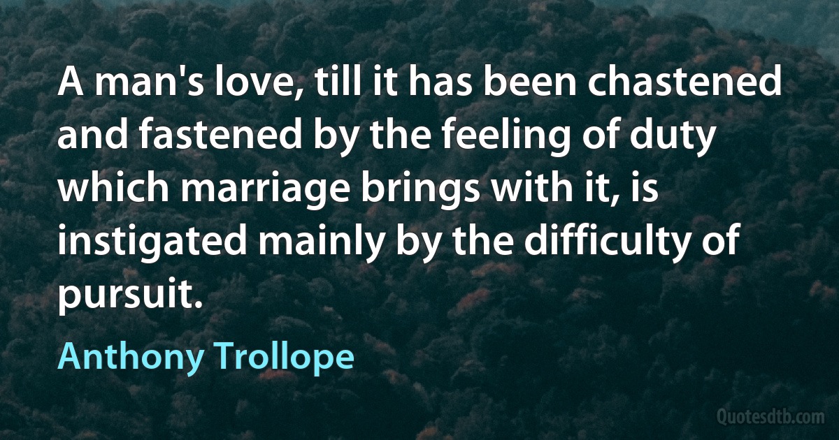 A man's love, till it has been chastened and fastened by the feeling of duty which marriage brings with it, is instigated mainly by the difficulty of pursuit. (Anthony Trollope)