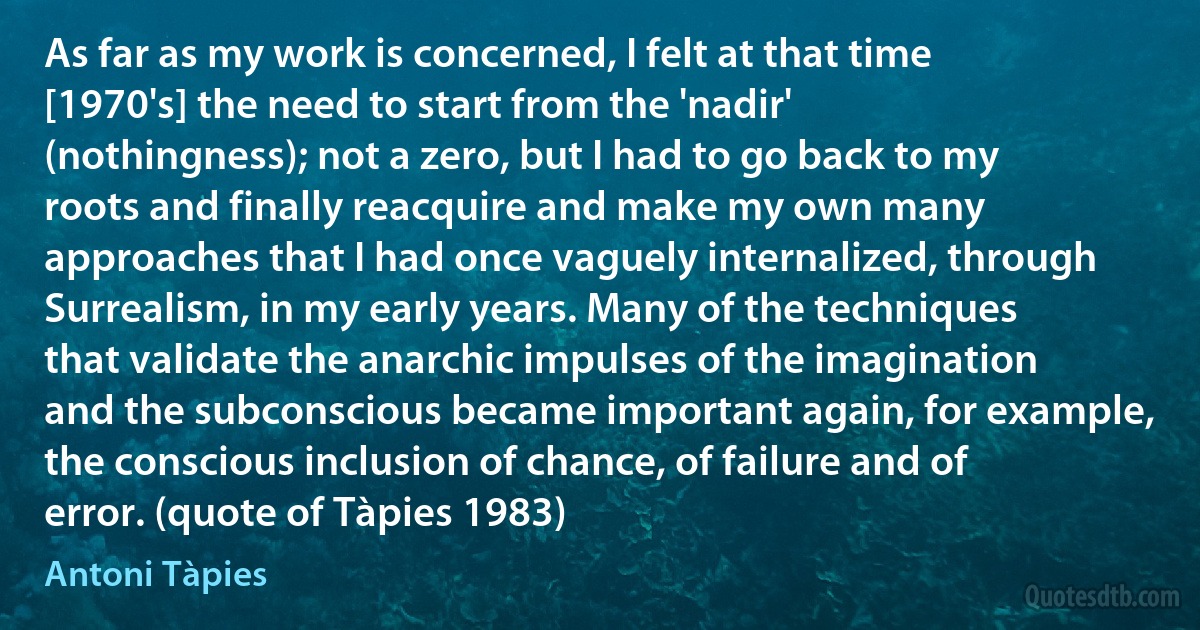 As far as my work is concerned, I felt at that time [1970's] the need to start from the 'nadir' (nothingness); not a zero, but I had to go back to my roots and finally reacquire and make my own many approaches that I had once vaguely internalized, through Surrealism, in my early years. Many of the techniques that validate the anarchic impulses of the imagination and the subconscious became important again, for example, the conscious inclusion of chance, of failure and of error. (quote of Tàpies 1983) (Antoni Tàpies)