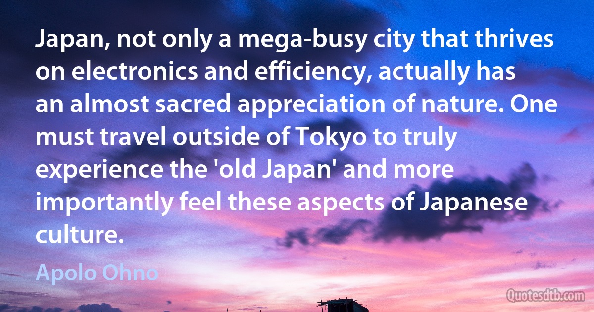 Japan, not only a mega-busy city that thrives on electronics and efficiency, actually has an almost sacred appreciation of nature. One must travel outside of Tokyo to truly experience the 'old Japan' and more importantly feel these aspects of Japanese culture. (Apolo Ohno)