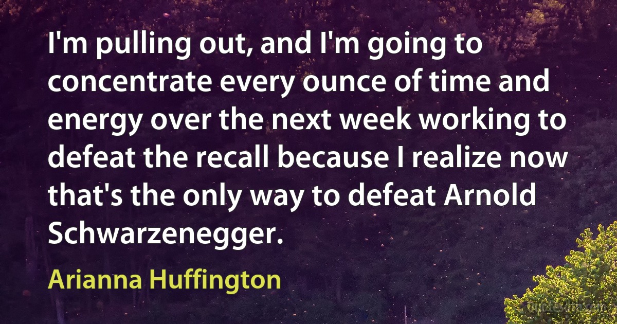 I'm pulling out, and I'm going to concentrate every ounce of time and energy over the next week working to defeat the recall because I realize now that's the only way to defeat Arnold Schwarzenegger. (Arianna Huffington)