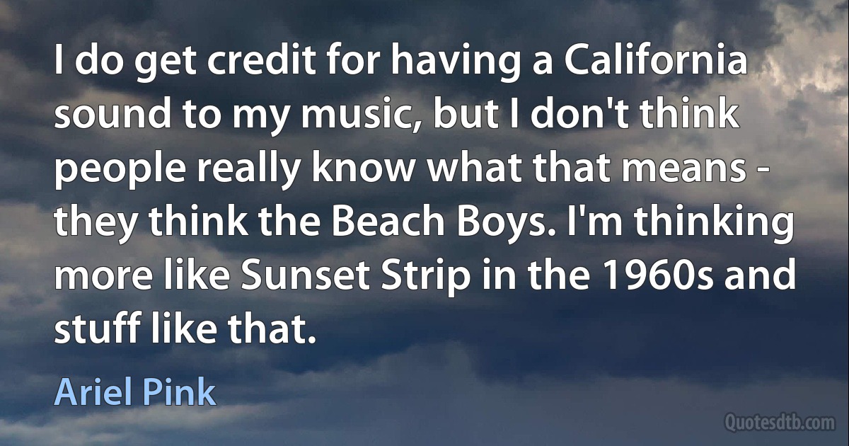 I do get credit for having a California sound to my music, but I don't think people really know what that means - they think the Beach Boys. I'm thinking more like Sunset Strip in the 1960s and stuff like that. (Ariel Pink)