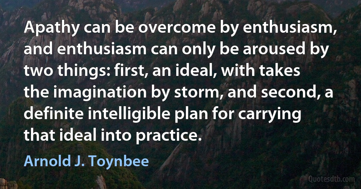 Apathy can be overcome by enthusiasm, and enthusiasm can only be aroused by two things: first, an ideal, with takes the imagination by storm, and second, a definite intelligible plan for carrying that ideal into practice. (Arnold J. Toynbee)