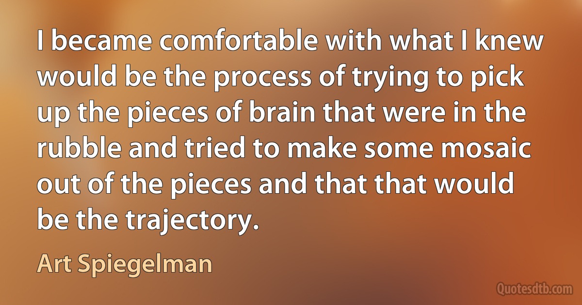 I became comfortable with what I knew would be the process of trying to pick up the pieces of brain that were in the rubble and tried to make some mosaic out of the pieces and that that would be the trajectory. (Art Spiegelman)