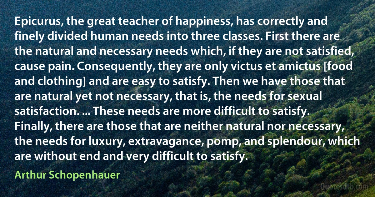 Epicurus, the great teacher of happiness, has correctly and finely divided human needs into three classes. First there are the natural and necessary needs which, if they are not satisfied, cause pain. Consequently, they are only victus et amictus [food and clothing] and are easy to satisfy. Then we have those that are natural yet not necessary, that is, the needs for sexual satisfaction. ... These needs are more difficult to satisfy. Finally, there are those that are neither natural nor necessary, the needs for luxury, extravagance, pomp, and splendour, which are without end and very difficult to satisfy. (Arthur Schopenhauer)