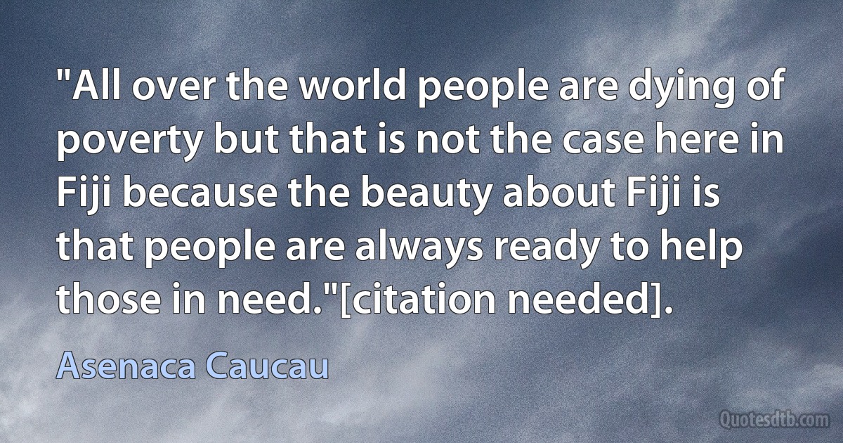 "All over the world people are dying of poverty but that is not the case here in Fiji because the beauty about Fiji is that people are always ready to help those in need."[citation needed]. (Asenaca Caucau)