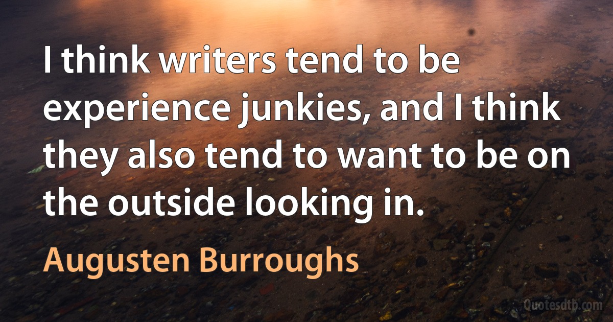 I think writers tend to be experience junkies, and I think they also tend to want to be on the outside looking in. (Augusten Burroughs)