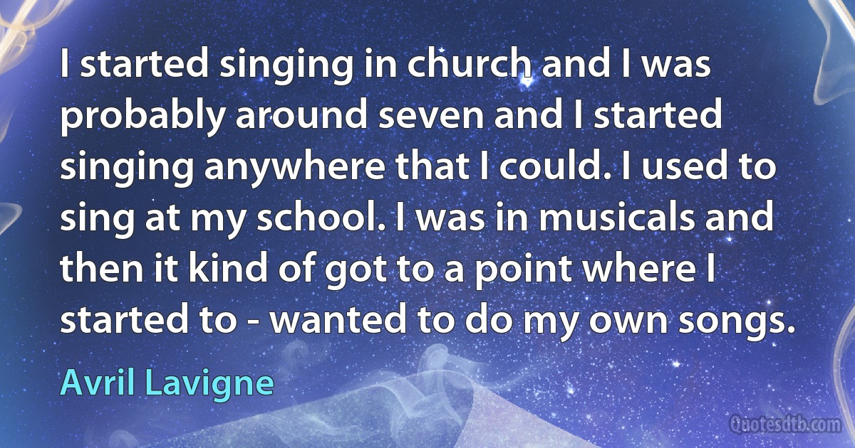 I started singing in church and I was probably around seven and I started singing anywhere that I could. I used to sing at my school. I was in musicals and then it kind of got to a point where I started to - wanted to do my own songs. (Avril Lavigne)