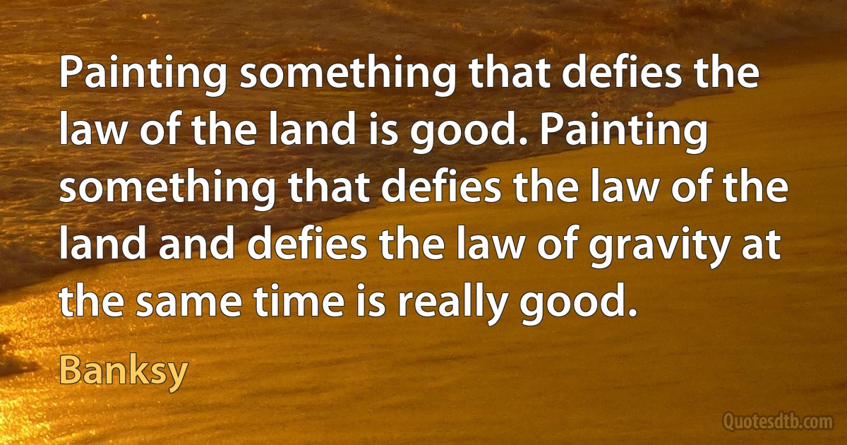 Painting something that defies the law of the land is good. Painting something that defies the law of the land and defies the law of gravity at the same time is really good. (Banksy)