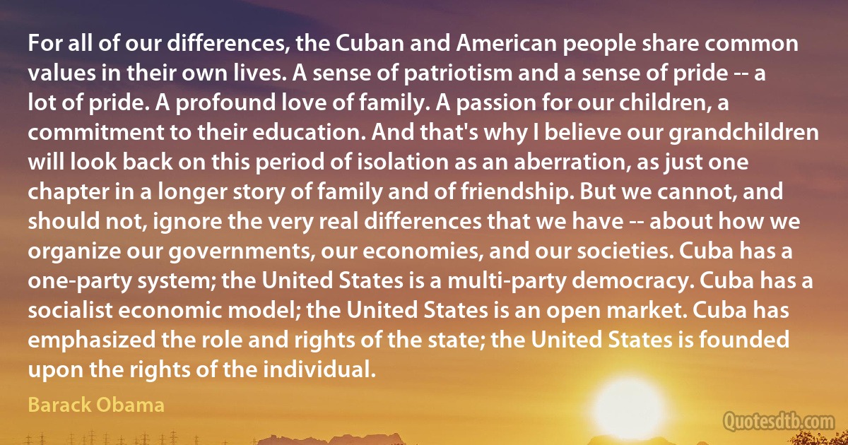 For all of our differences, the Cuban and American people share common values in their own lives. A sense of patriotism and a sense of pride -- a lot of pride. A profound love of family. A passion for our children, a commitment to their education. And that's why I believe our grandchildren will look back on this period of isolation as an aberration, as just one chapter in a longer story of family and of friendship. But we cannot, and should not, ignore the very real differences that we have -- about how we organize our governments, our economies, and our societies. Cuba has a one-party system; the United States is a multi-party democracy. Cuba has a socialist economic model; the United States is an open market. Cuba has emphasized the role and rights of the state; the United States is founded upon the rights of the individual. (Barack Obama)