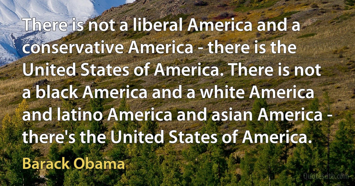 There is not a liberal America and a conservative America - there is the United States of America. There is not a black America and a white America and latino America and asian America - there's the United States of America. (Barack Obama)