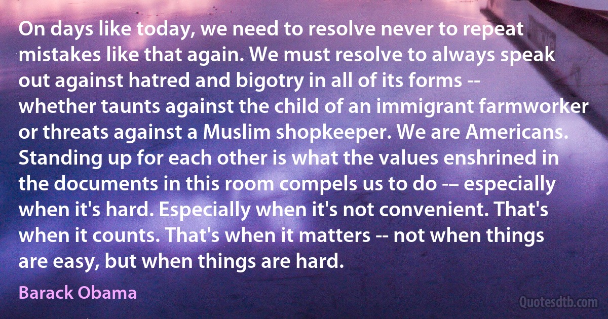 On days like today, we need to resolve never to repeat mistakes like that again. We must resolve to always speak out against hatred and bigotry in all of its forms -- whether taunts against the child of an immigrant farmworker or threats against a Muslim shopkeeper. We are Americans. Standing up for each other is what the values enshrined in the documents in this room compels us to do -– especially when it's hard. Especially when it's not convenient. That's when it counts. That's when it matters -- not when things are easy, but when things are hard. (Barack Obama)