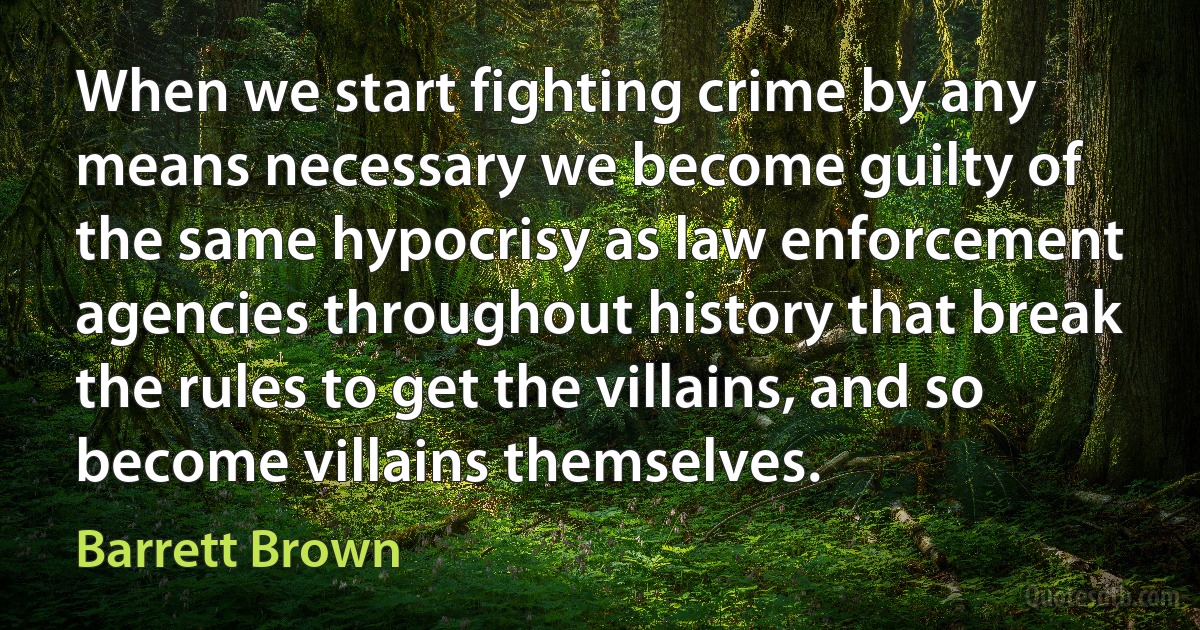 When we start fighting crime by any means necessary we become guilty of the same hypocrisy as law enforcement agencies throughout history that break the rules to get the villains, and so become villains themselves. (Barrett Brown)