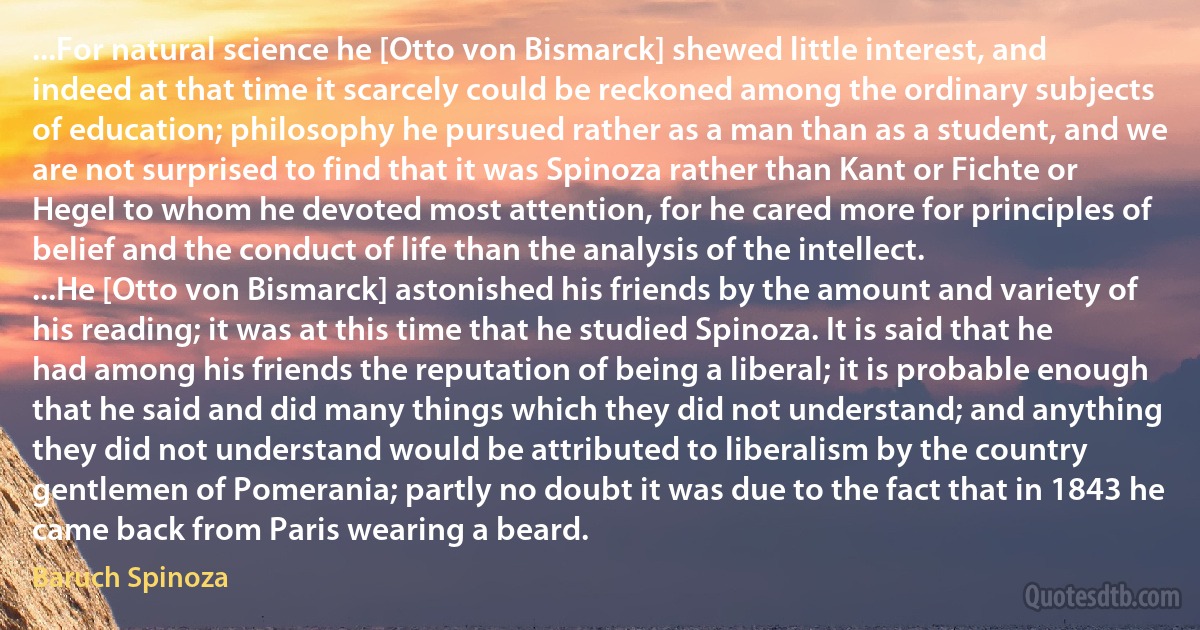 ...For natural science he [Otto von Bismarck] shewed little interest, and indeed at that time it scarcely could be reckoned among the ordinary subjects of education; philosophy he pursued rather as a man than as a student, and we are not surprised to find that it was Spinoza rather than Kant or Fichte or Hegel to whom he devoted most attention, for he cared more for principles of belief and the conduct of life than the analysis of the intellect.
...He [Otto von Bismarck] astonished his friends by the amount and variety of his reading; it was at this time that he studied Spinoza. It is said that he had among his friends the reputation of being a liberal; it is probable enough that he said and did many things which they did not understand; and anything they did not understand would be attributed to liberalism by the country gentlemen of Pomerania; partly no doubt it was due to the fact that in 1843 he came back from Paris wearing a beard. (Baruch Spinoza)