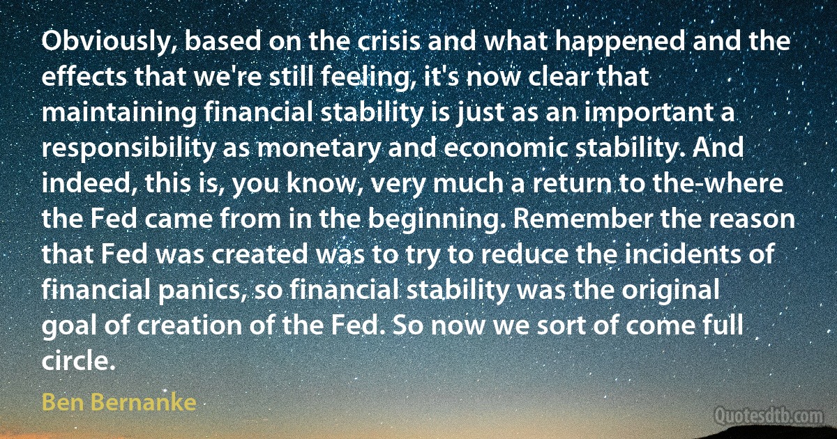 Obviously, based on the crisis and what happened and the effects that we're still feeling, it's now clear that maintaining financial stability is just as an important a responsibility as monetary and economic stability. And indeed, this is, you know, very much a return to the-where the Fed came from in the beginning. Remember the reason that Fed was created was to try to reduce the incidents of financial panics, so financial stability was the original goal of creation of the Fed. So now we sort of come full circle. (Ben Bernanke)