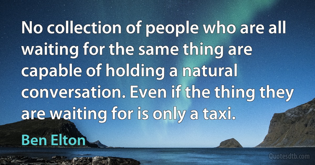 No collection of people who are all waiting for the same thing are capable of holding a natural conversation. Even if the thing they are waiting for is only a taxi. (Ben Elton)