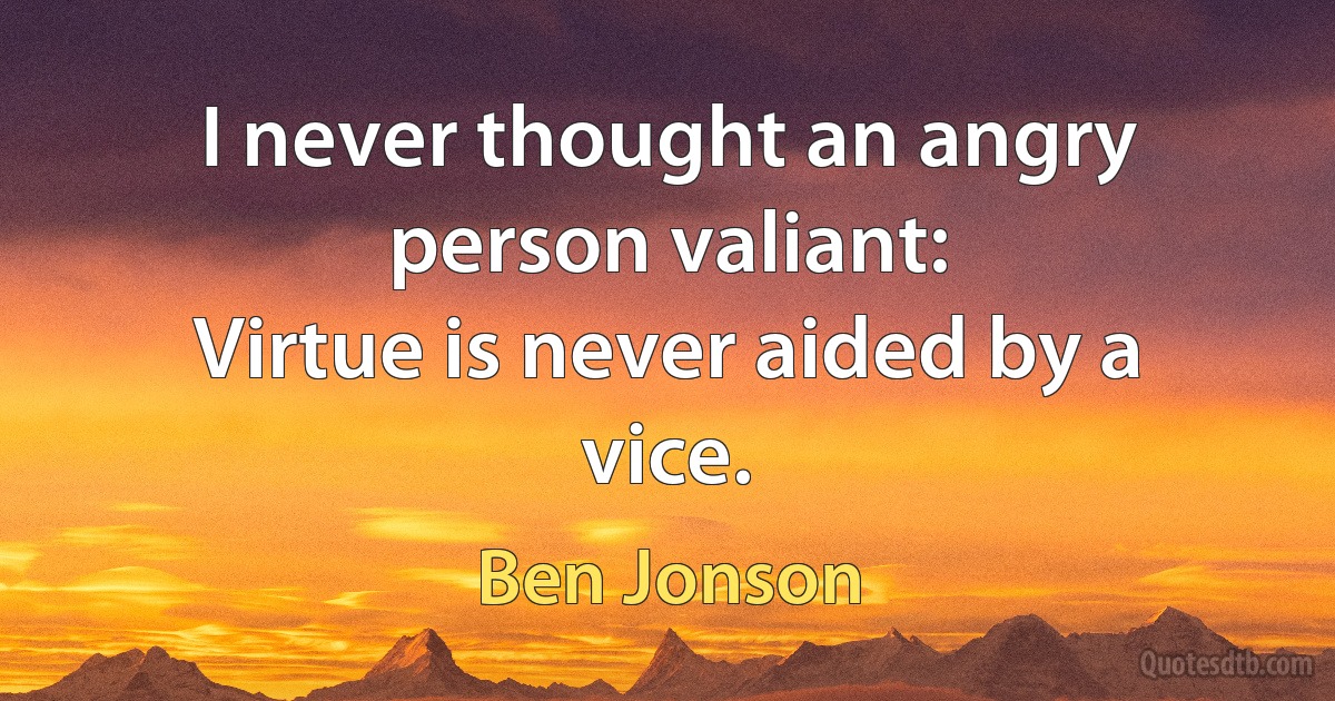 I never thought an angry person valiant:
Virtue is never aided by a vice. (Ben Jonson)