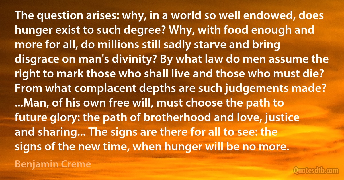 The question arises: why, in a world so well endowed, does hunger exist to such degree? Why, with food enough and more for all, do millions still sadly starve and bring disgrace on man's divinity? By what law do men assume the right to mark those who shall live and those who must die? From what complacent depths are such judgements made? ...Man, of his own free will, must choose the path to future glory: the path of brotherhood and love, justice and sharing... The signs are there for all to see: the signs of the new time, when hunger will be no more. (Benjamin Creme)