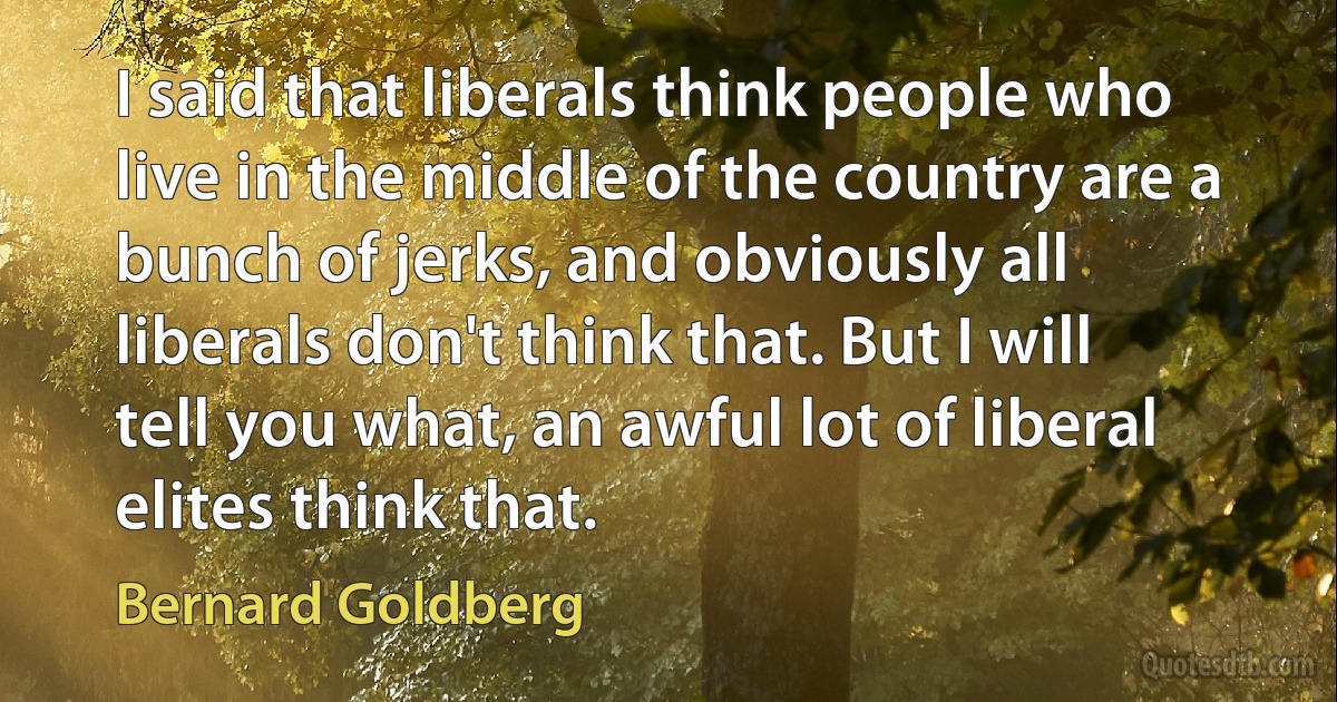 I said that liberals think people who live in the middle of the country are a bunch of jerks, and obviously all liberals don't think that. But I will tell you what, an awful lot of liberal elites think that. (Bernard Goldberg)