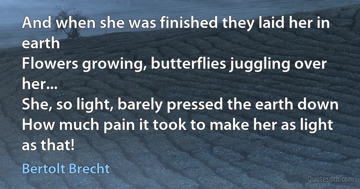 And when she was finished they laid her in earth
Flowers growing, butterflies juggling over her...
She, so light, barely pressed the earth down
How much pain it took to make her as light as that! (Bertolt Brecht)