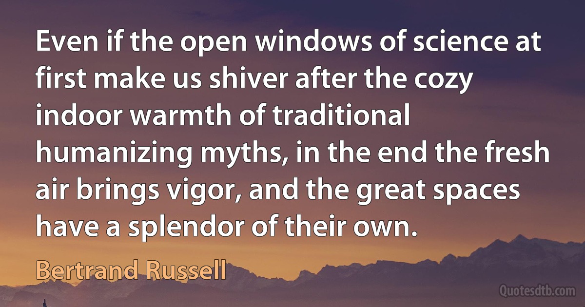 Even if the open windows of science at first make us shiver after the cozy indoor warmth of traditional humanizing myths, in the end the fresh air brings vigor, and the great spaces have a splendor of their own. (Bertrand Russell)