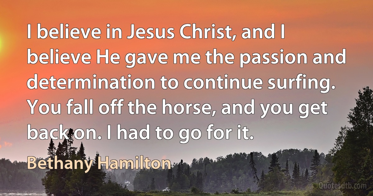 I believe in Jesus Christ, and I believe He gave me the passion and determination to continue surfing. You fall off the horse, and you get back on. I had to go for it. (Bethany Hamilton)