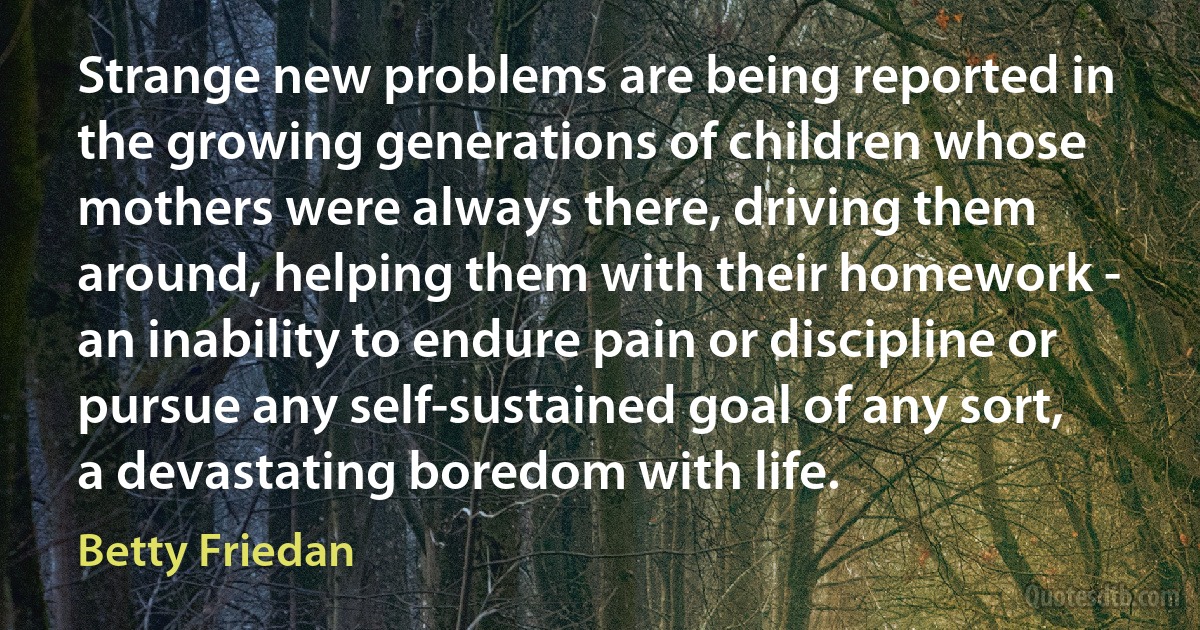 Strange new problems are being reported in the growing generations of children whose mothers were always there, driving them around, helping them with their homework - an inability to endure pain or discipline or pursue any self-sustained goal of any sort, a devastating boredom with life. (Betty Friedan)