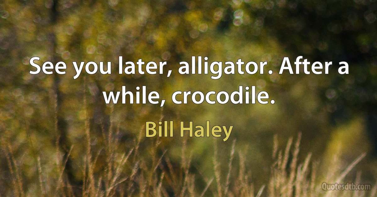 See you later, alligator. After a while, crocodile. (Bill Haley)