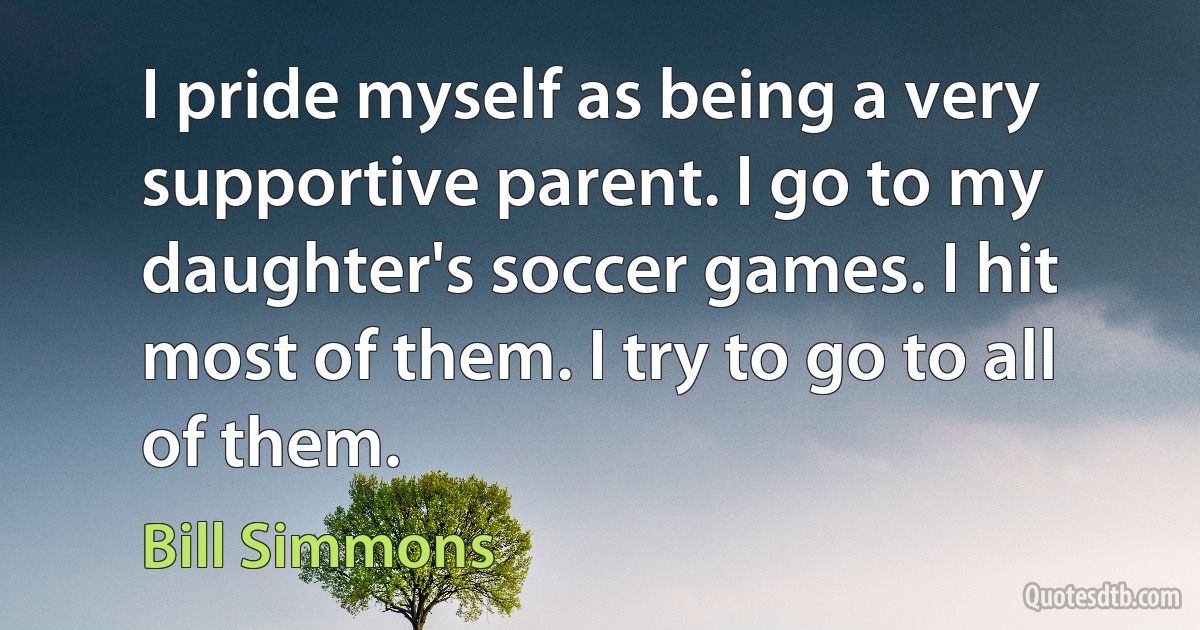 I pride myself as being a very supportive parent. I go to my daughter's soccer games. I hit most of them. I try to go to all of them. (Bill Simmons)