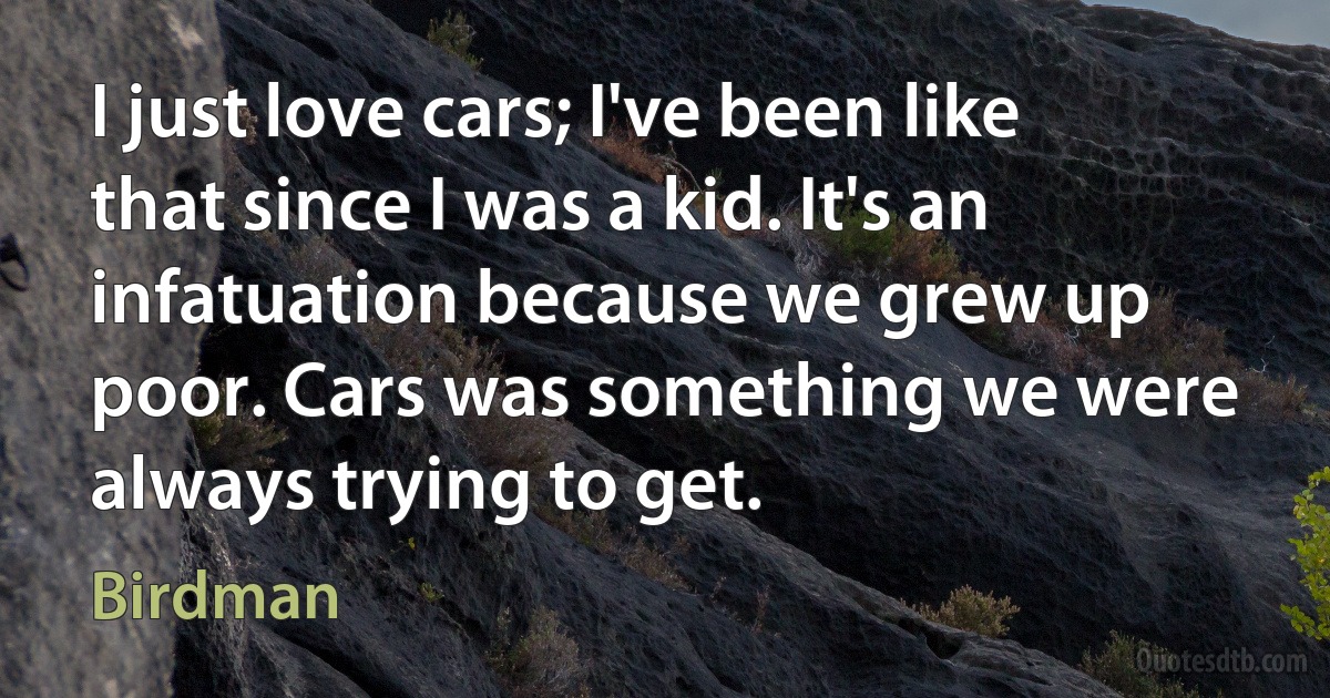 I just love cars; I've been like that since I was a kid. It's an infatuation because we grew up poor. Cars was something we were always trying to get. (Birdman)