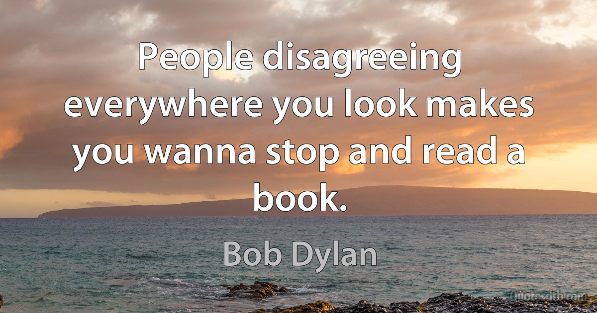 People disagreeing everywhere you look makes you wanna stop and read a book. (Bob Dylan)