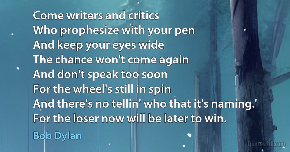 Come writers and critics
Who prophesize with your pen
And keep your eyes wide
The chance won't come again
And don't speak too soon
For the wheel's still in spin
And there's no tellin' who that it's naming.'
For the loser now will be later to win. (Bob Dylan)