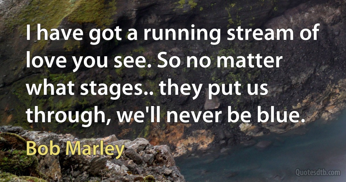 I have got a running stream of love you see. So no matter what stages.. they put us through, we'll never be blue. (Bob Marley)