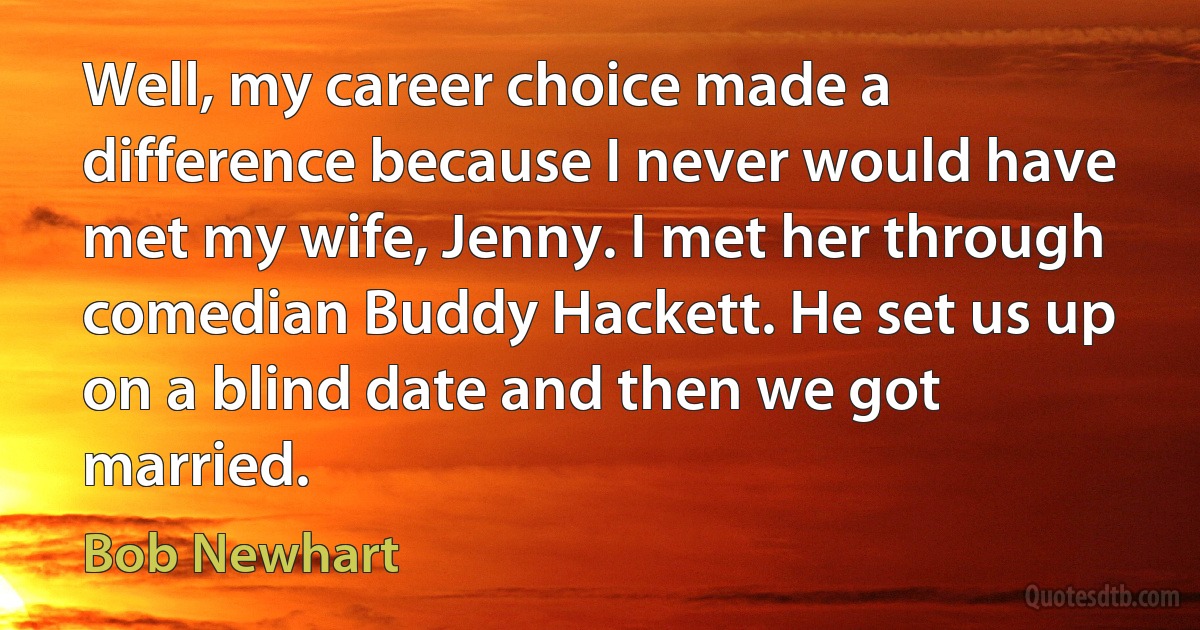 Well, my career choice made a difference because I never would have met my wife, Jenny. I met her through comedian Buddy Hackett. He set us up on a blind date and then we got married. (Bob Newhart)