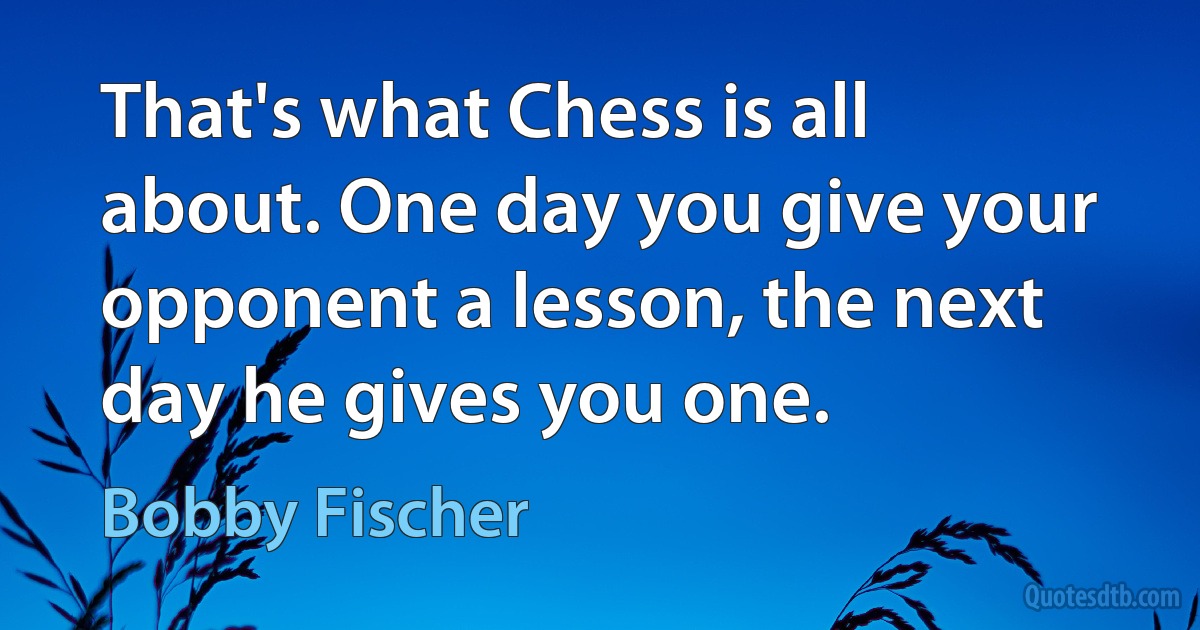 That's what Chess is all about. One day you give your opponent a lesson, the next day he gives you one. (Bobby Fischer)