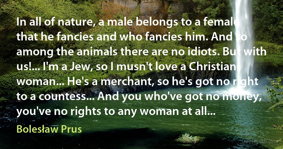 In all of nature, a male belongs to a female that he fancies and who fancies him. And so among the animals there are no idiots. But with us!... I'm a Jew, so I musn't love a Christian woman... He's a merchant, so he's got no right to a countess... And you who've got no money, you've no rights to any woman at all... (Bolesław Prus)