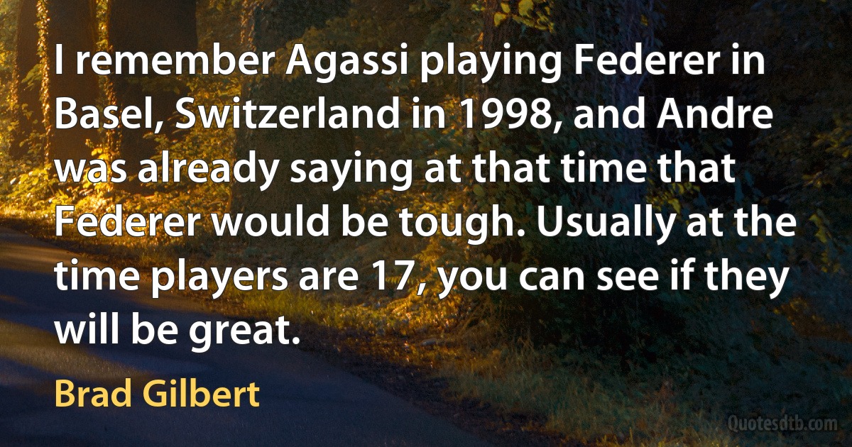 I remember Agassi playing Federer in Basel, Switzerland in 1998, and Andre was already saying at that time that Federer would be tough. Usually at the time players are 17, you can see if they will be great. (Brad Gilbert)