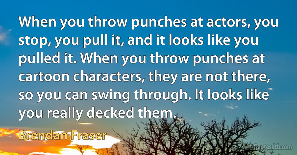 When you throw punches at actors, you stop, you pull it, and it looks like you pulled it. When you throw punches at cartoon characters, they are not there, so you can swing through. It looks like you really decked them. (Brendan Fraser)